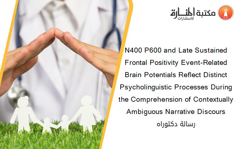 N400 P600 and Late Sustained Frontal Positivity Event-Related Brain Potentials Reflect Distinct Psycholinguistic Processes During the Comprehension of Contextually Ambiguous Narrative Discours رسالة دكتوراه