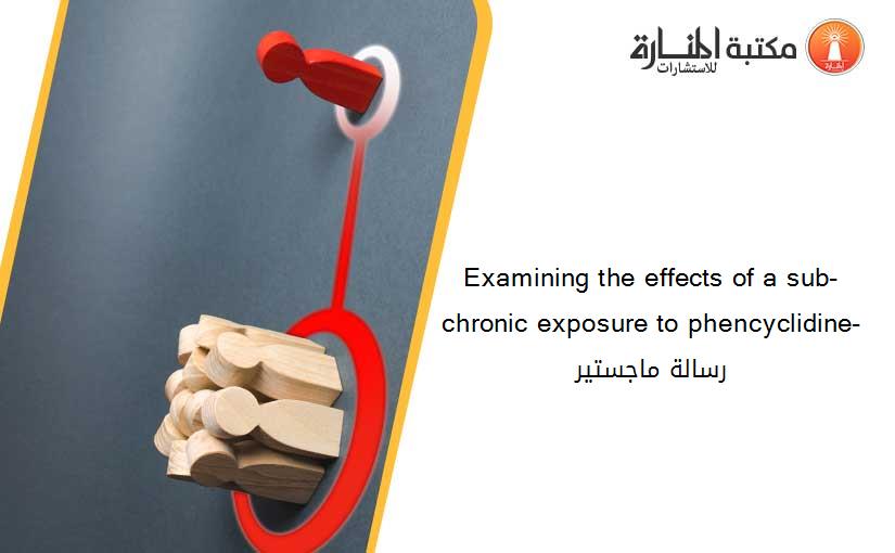 Examining the effects of a sub-chronic exposure to phencyclidine- رسالة ماجستير