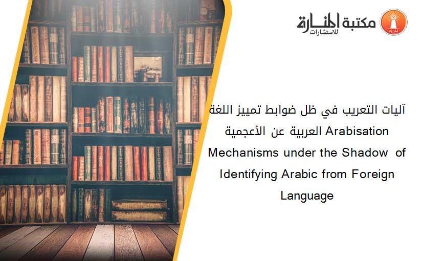 آليات التعريب في ظل ضوابط تمييز اللغة العربية عن الأعجمية Arabisation Mechanisms under the Shadow  of Identifying Arabic from Foreign Language