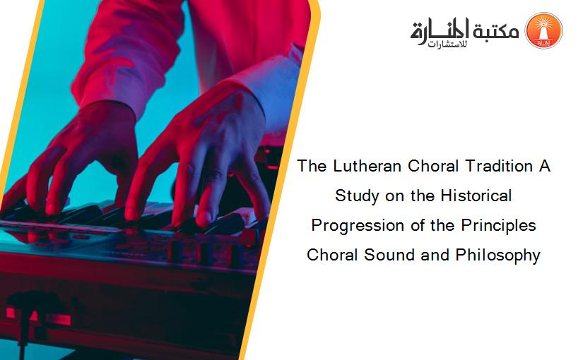 The Lutheran Choral Tradition A Study on the Historical Progression of the Principles Choral Sound and Philosophy