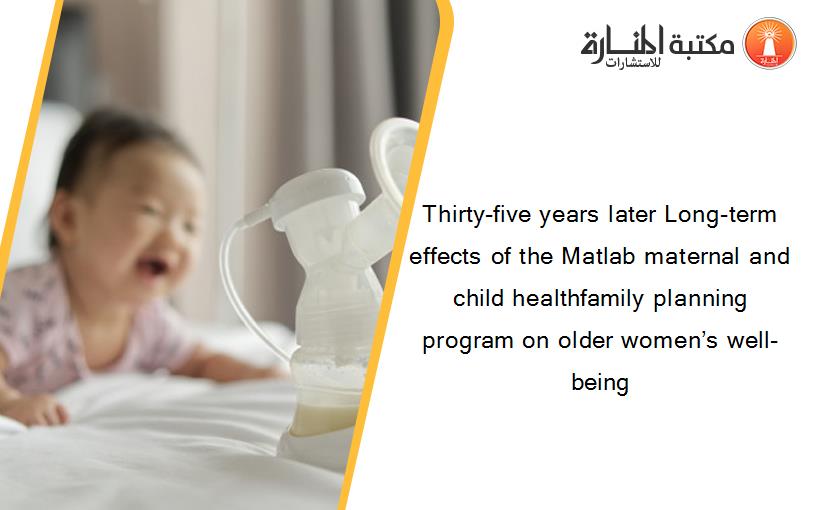 Thirty-five years later Long-term effects of the Matlab maternal and child healthfamily planning program on older women’s well-being