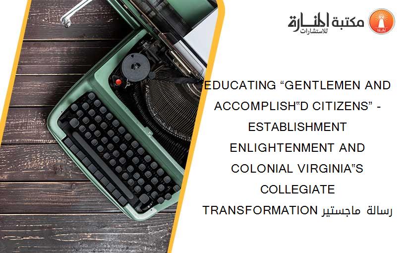 EDUCATING “GENTLEMEN AND ACCOMPLISH‟D CITIZENS” -ESTABLISHMENT ENLIGHTENMENT AND COLONIAL VIRGINIA‟S COLLEGIATE TRANSFORMATION رسالة ماجستير
