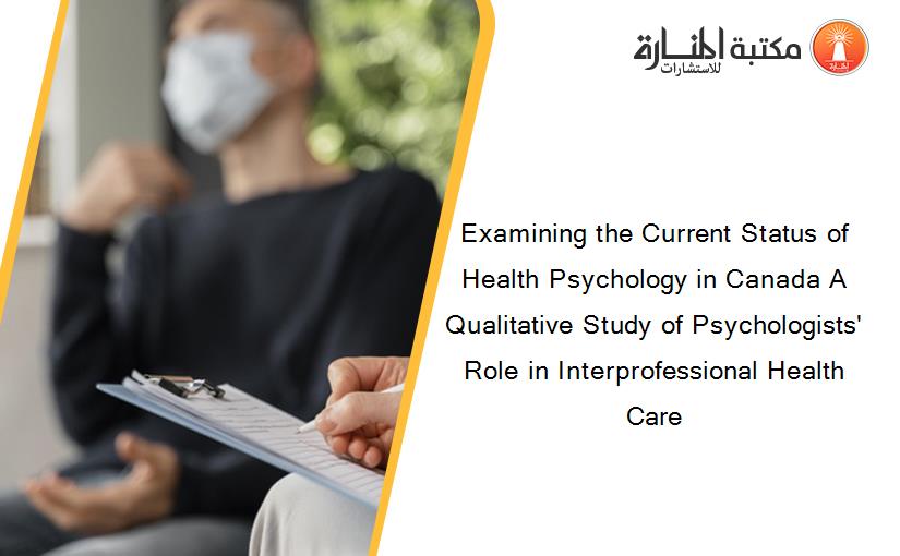 Examining the Current Status of Health Psychology in Canada A Qualitative Study of Psychologists' Role in Interprofessional Health Care
