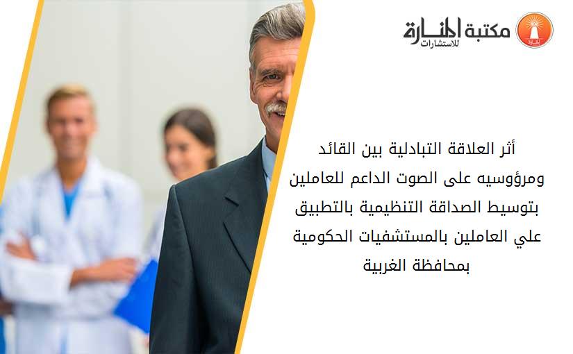 أثر العلاقة التبادلية بين القائد ومرؤوسيه على الصوت الداعم للعاملين بتوسيط الصداقة التنظيمية بالتطبيق علي العاملين بالمستشفيات الحکومية بمحافظة الغربية