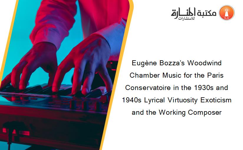 Eugène Bozza’s Woodwind Chamber Music for the Paris Conservatoire in the 1930s and 1940s Lyrical Virtuosity Exoticism and the Working Composer