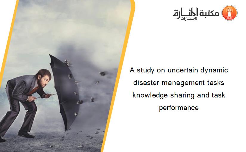 A study on uncertain dynamic disaster management tasks knowledge sharing and task performance