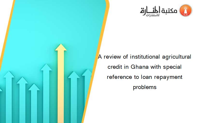 A review of institutional agricultural credit in Ghana with special reference to loan repayment problems