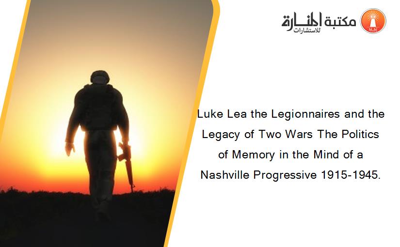 Luke Lea the Legionnaires and the Legacy of Two Wars The Politics of Memory in the Mind of a Nashville Progressive 1915-1945.