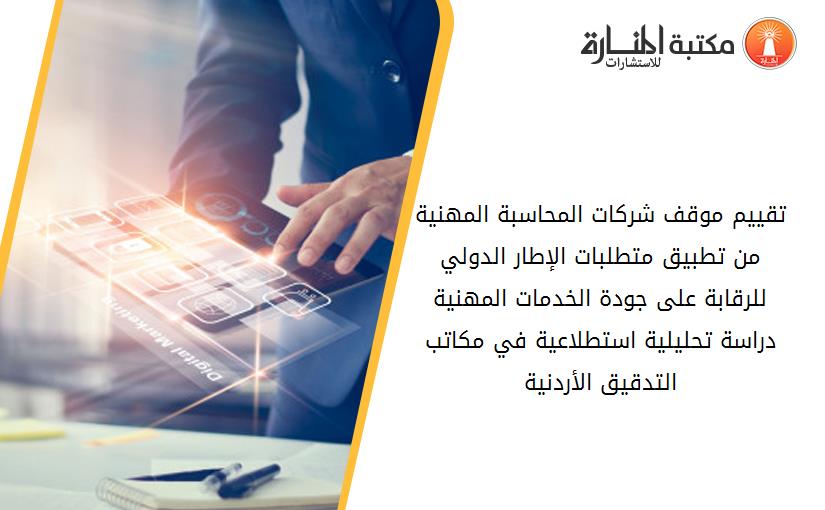 تقييم موقف شركات المحاسبة المهنية من تطبيق متطلبات الإطار الدولي للرقابة على جودة الخدمات المهنية  دراسة تحليلية استطلاعية في مكاتب التدقيق الأردنية