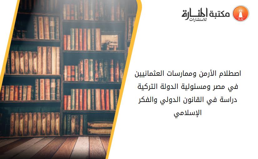 اصطلام الأرمن وممارسات العثمانيين في مصر ومسئولية الدولة الترکية دراسة في القانون الدولي والفکر الإسلامي