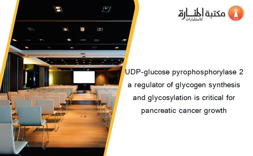UDP-glucose pyrophosphorylase 2 a regulator of glycogen synthesis and glycosylation is critical for pancreatic cancer growth
