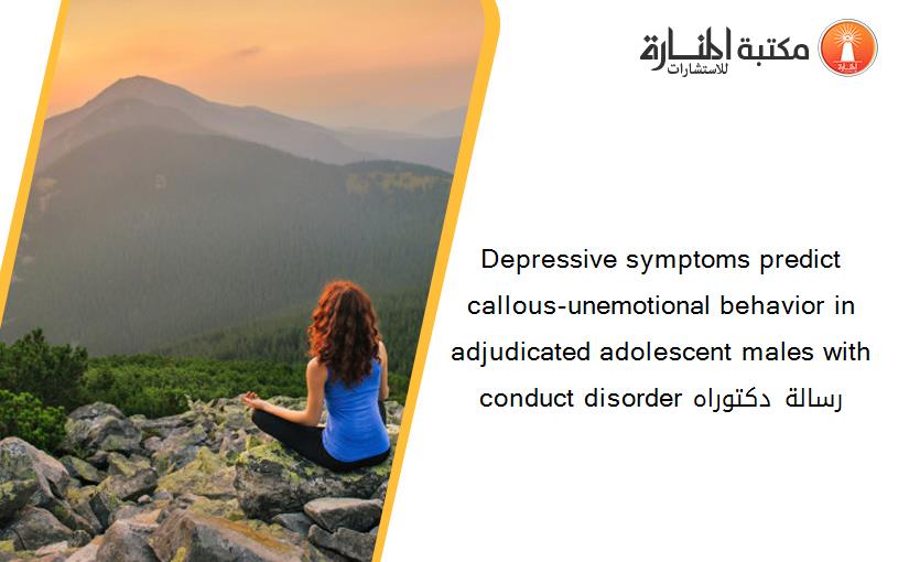 Depressive symptoms predict callous-unemotional behavior in adjudicated adolescent males with conduct disorder رسالة دكتوراه