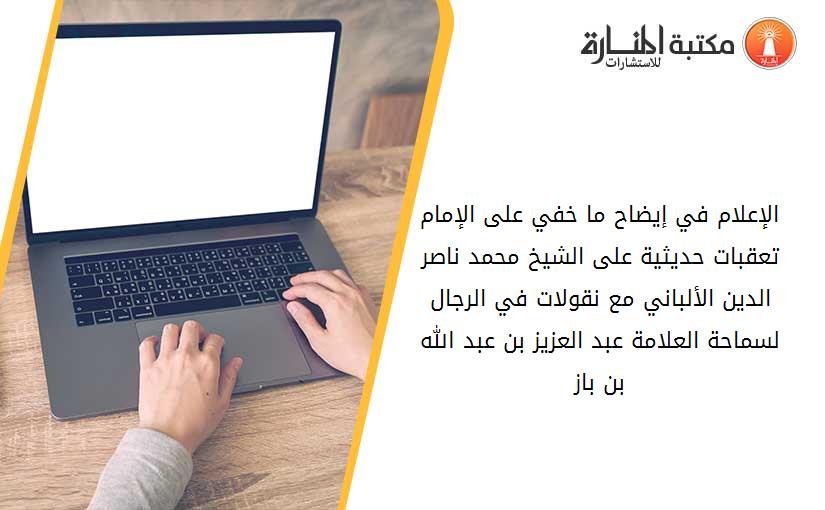 الإعلام في إيضاح ما خفي على الإمام تعقبات حديثية على الشيخ محمد ناصر الدين الألباني مع نقولات في الرجال لسماحة العلامة عبد العزيز بن عبد الله بن باز