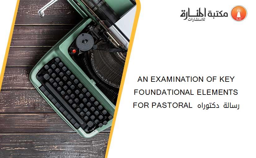AN EXAMINATION OF KEY FOUNDATIONAL ELEMENTS FOR PASTORAL  رسالة دكتوراه