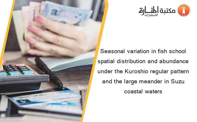 Seasonal variation in fish school spatial distribution and abundance under the Kuroshio regular pattern and the large meander in Suzu coastal waters