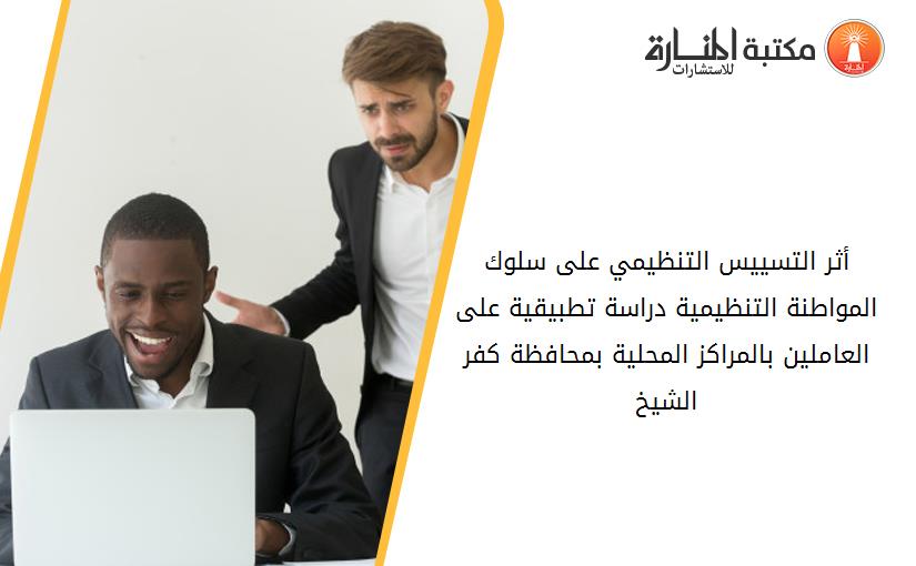 أثر التسييس التنظيمي على سلوك المواطنة التنظيمية دراسة تطبيقية على العاملين بالمراكز المحلية بمحافظة كفر الشيخ