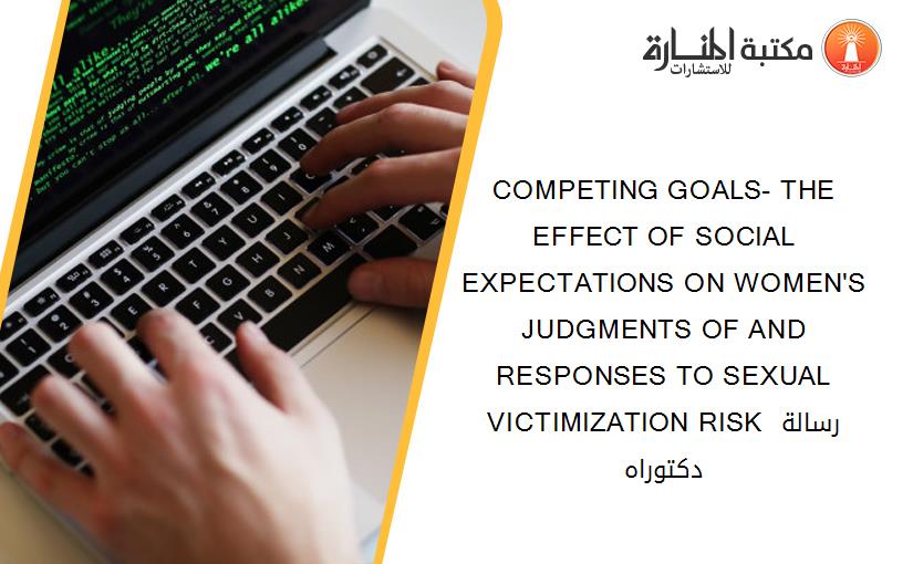 COMPETING GOALS- THE EFFECT OF SOCIAL EXPECTATIONS ON WOMEN'S JUDGMENTS OF AND RESPONSES TO SEXUAL VICTIMIZATION RISK رسالة دكتوراه