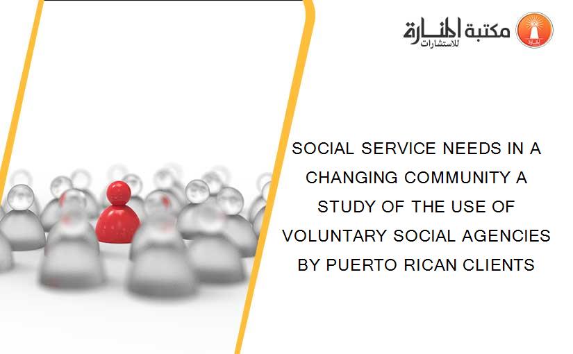 SOCIAL SERVICE NEEDS IN A CHANGING COMMUNITY A STUDY OF THE USE OF VOLUNTARY SOCIAL AGENCIES BY PUERTO RICAN CLIENTS