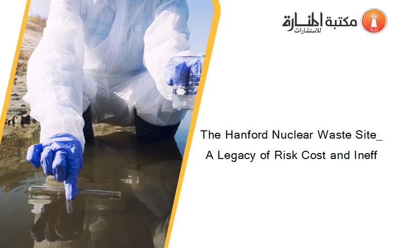 The Hanford Nuclear Waste Site_ A Legacy of Risk Cost and Ineff