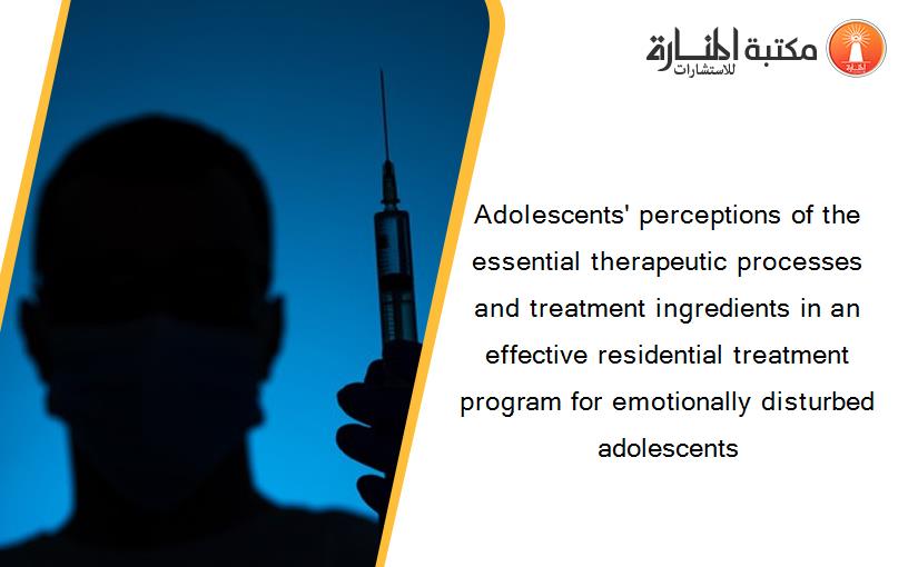 Adolescents' perceptions of the essential therapeutic processes and treatment ingredients in an effective residential treatment program for emotionally disturbed adolescents