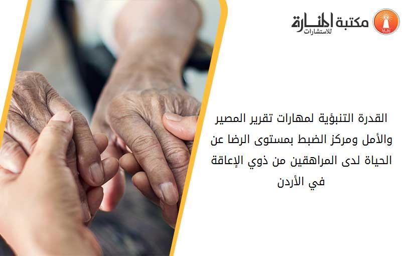القدرة التنبؤية لمهارات تقرير المصير والأمل ومركز الضبط بمستوى الرضا عن الحياة لدى المراهقين من ذوي الإعاقة في الأردن