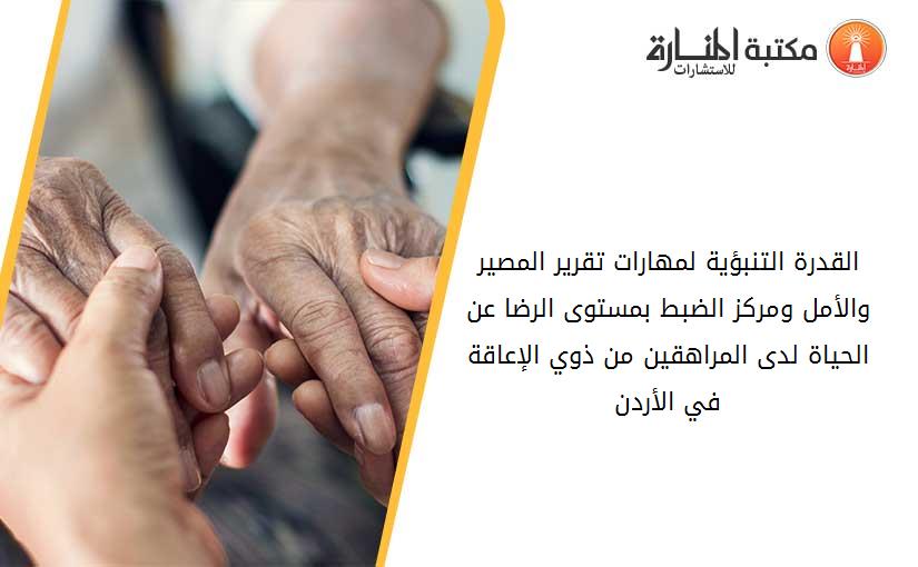 القدرة التنبؤية لمهارات تقرير المصير والأمل ومركز الضبط بمستوى الرضا عن الحياة لدى المراهقين من ذوي الإعاقة في الأردن