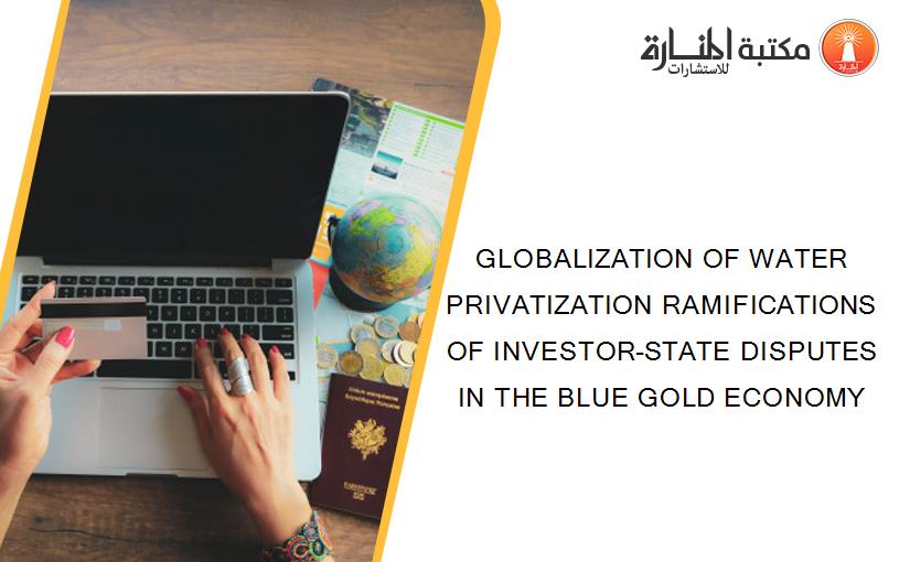 GLOBALIZATION OF WATER PRIVATIZATION RAMIFICATIONS OF INVESTOR-STATE DISPUTES IN THE BLUE GOLD ECONOMY