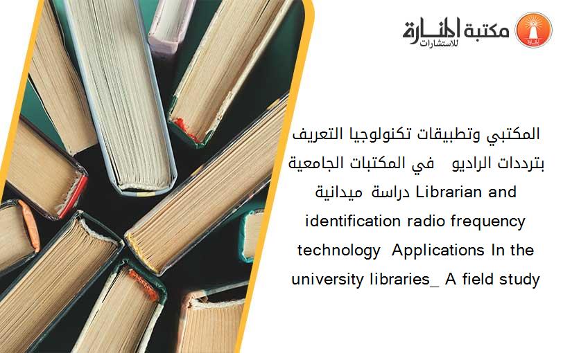 المكتبي وتطبيقات تكنولوجيا التعريف بترددات الراديو   في المكتبات الجامعية_ دراسة ميدانية. Librarian and identification radio frequency technology  Applications In the university libraries_ A field study