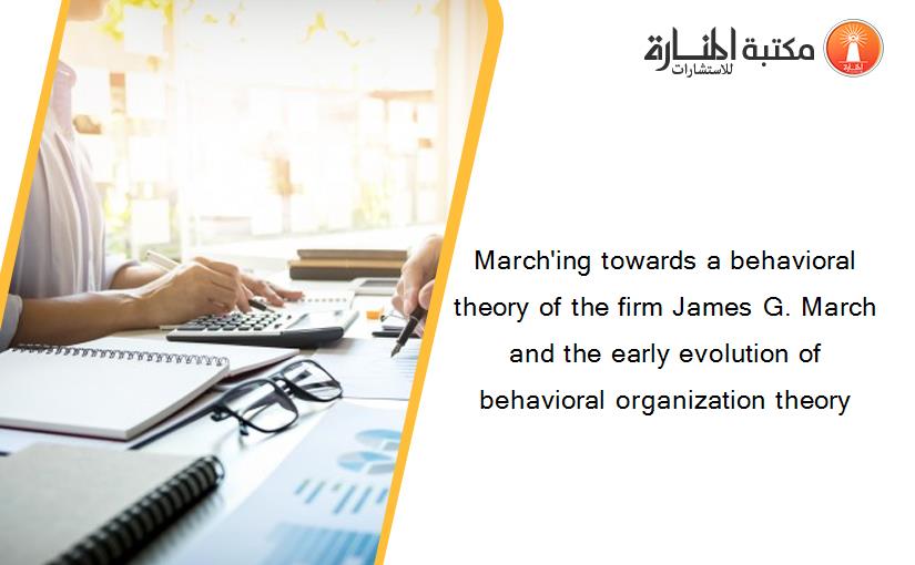 March'ing towards a behavioral theory of the firm James G. March and the early evolution of behavioral organization theory