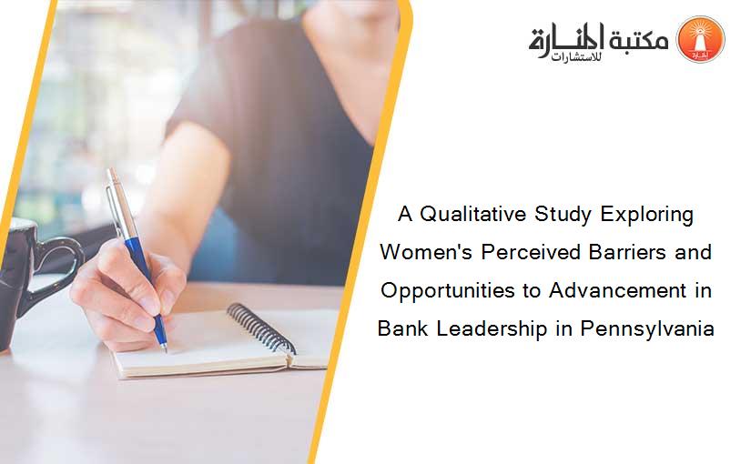 A Qualitative Study Exploring Women's Perceived Barriers and Opportunities to Advancement in Bank Leadership in Pennsylvania