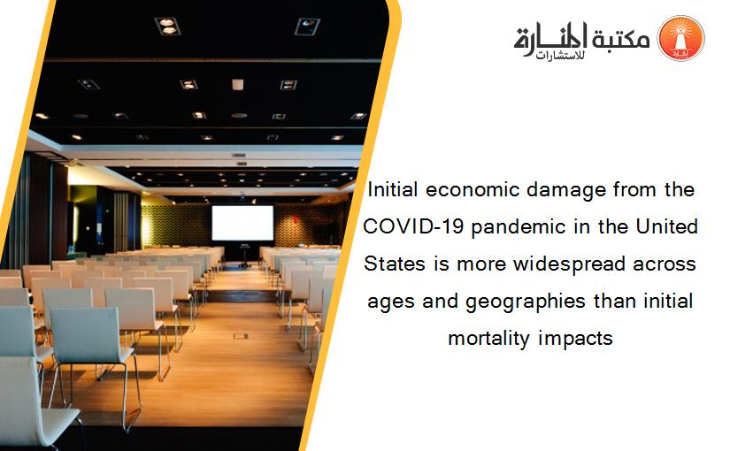 Initial economic damage from the COVID-19 pandemic in the United States is more widespread across ages and geographies than initial mortality impacts