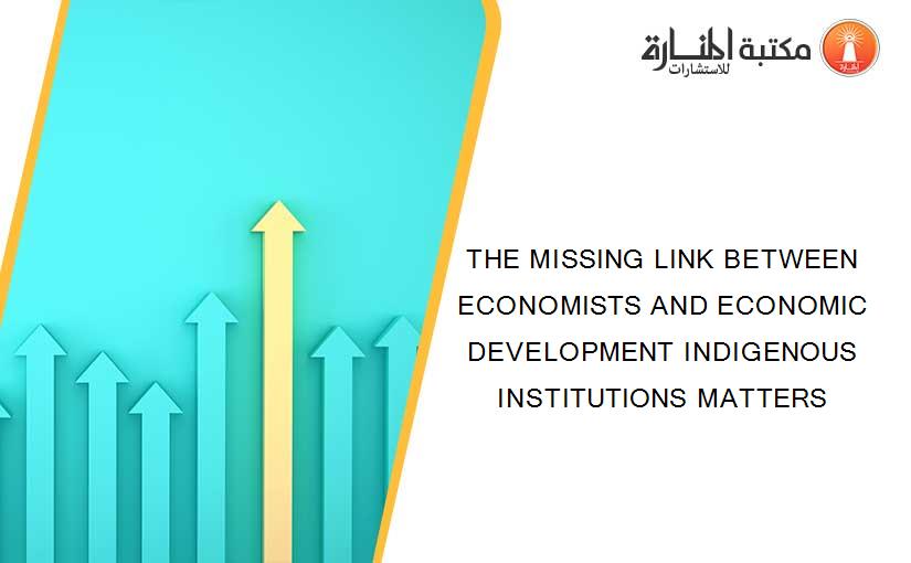 THE MISSING LINK BETWEEN ECONOMISTS AND ECONOMIC DEVELOPMENT INDIGENOUS INSTITUTIONS MATTERS