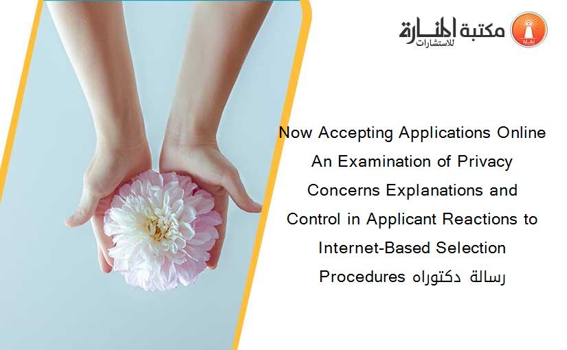 Now Accepting Applications Online An Examination of Privacy Concerns Explanations and Control in Applicant Reactions to Internet-Based Selection Procedures رسالة دكتوراه
