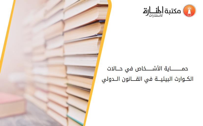 حمـــــــــــاية الأشــــــخاص في حـــالات الکــوارث البيئيـــة في القــــانون الــدولي