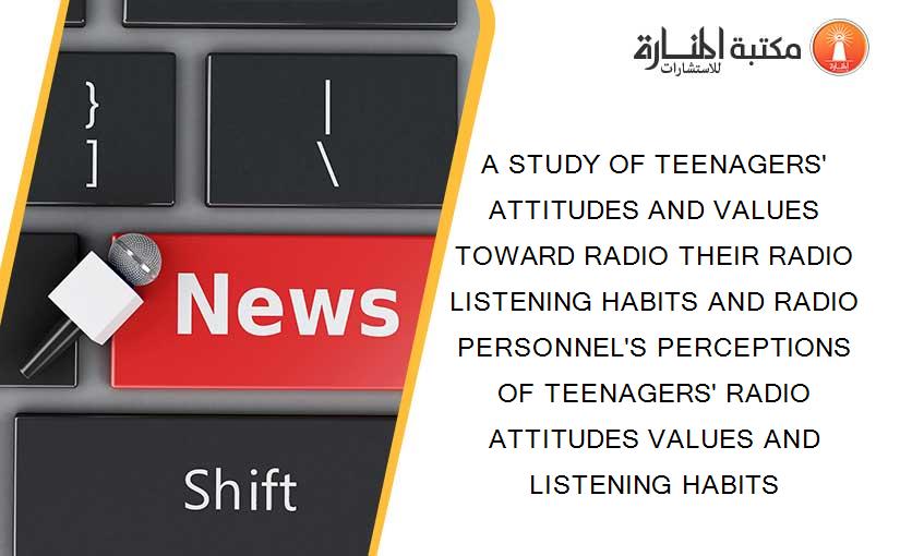 A STUDY OF TEENAGERS' ATTITUDES AND VALUES TOWARD RADIO THEIR RADIO LISTENING HABITS AND RADIO PERSONNEL'S PERCEPTIONS OF TEENAGERS' RADIO ATTITUDES VALUES AND LISTENING HABITS