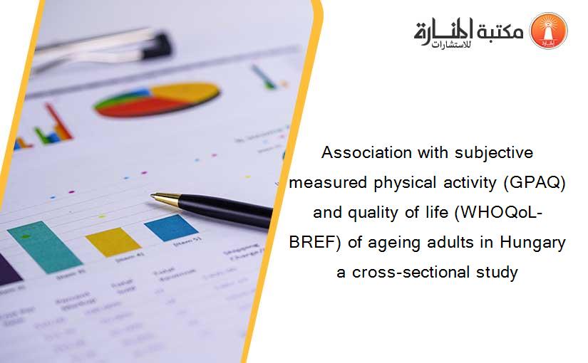 Association with subjective measured physical activity (GPAQ) and quality of life (WHOQoL-BREF) of ageing adults in Hungary a cross-sectional study