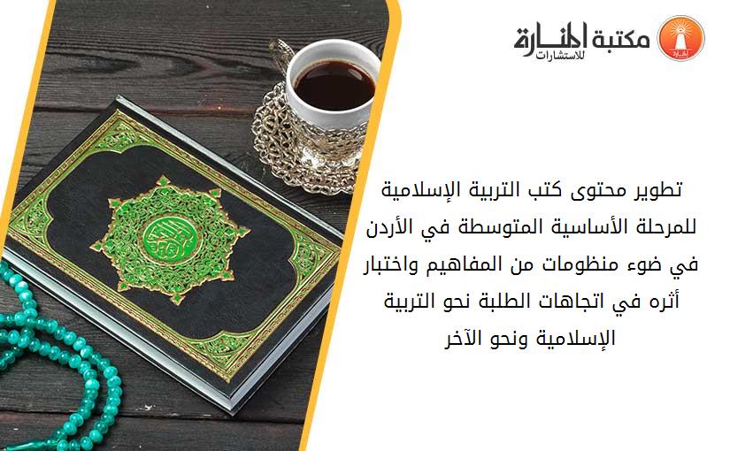 تطوير محتوى كتب التربية الإسلامية للمرحلة الأساسية المتوسطة في الأردن في ضوء منظومات من المفاهيم واختبار أثره في اتجاهات الطلبة نحو التربية الإسلامية ونحو الآخر