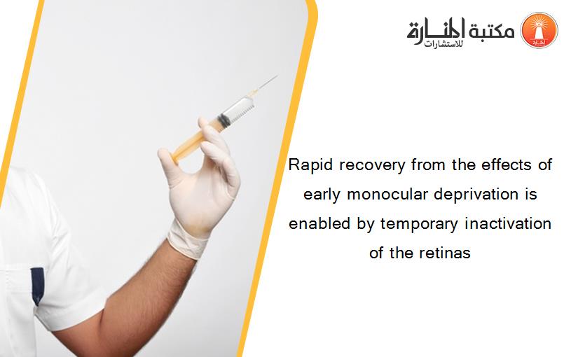 Rapid recovery from the effects of early monocular deprivation is enabled by temporary inactivation of the retinas