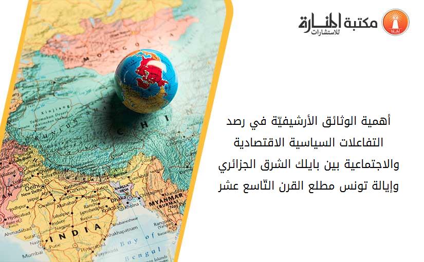 أهمية الوثائق الأرشيفيّة في رصد التفاعلات السياسية الاقتصادية والاجتماعية بين بايلك الشرق الجزائري وإيالة تونس مطلع القرن التّاسع عشر