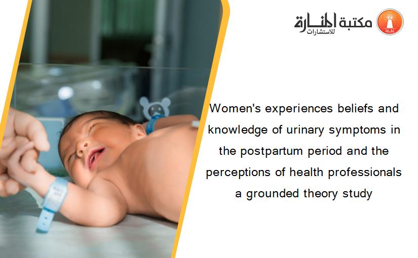 Women's experiences beliefs and knowledge of urinary symptoms in the postpartum period and the perceptions of health professionals a grounded theory study