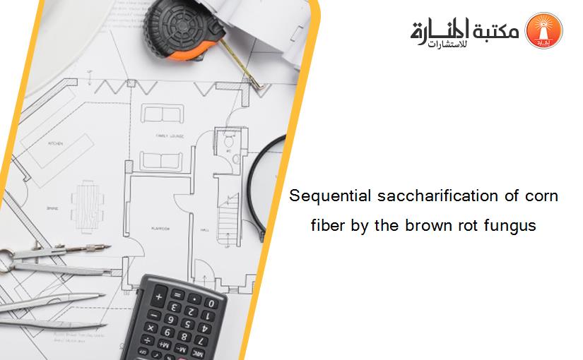 Sequential saccharification of corn fiber by the brown rot fungus