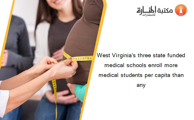 West Virginia’s three state funded medical schools enroll more medical students per capita than any