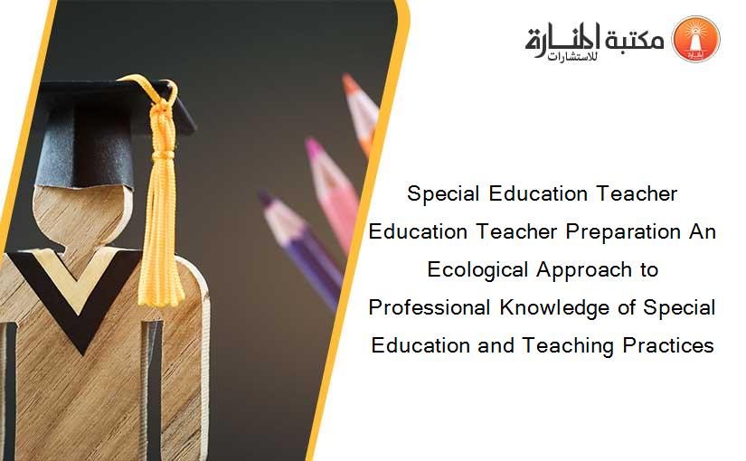 Special Education Teacher Education Teacher Preparation An Ecological Approach to Professional Knowledge of Special Education and Teaching Practices