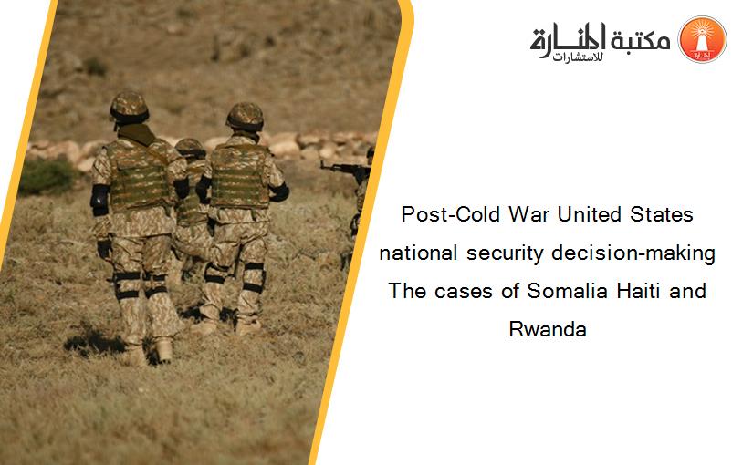 Post-Cold War United States national security decision-making The cases of Somalia Haiti and Rwanda