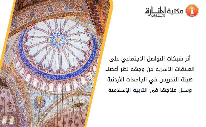 أثر شبكات التواصل الاجتماعي على العلاقات الأسرية من وجهة نظر أعضاء هيئة التدريس في الجامعات الأردنية وسبل علاجها في التربية الإسلامية