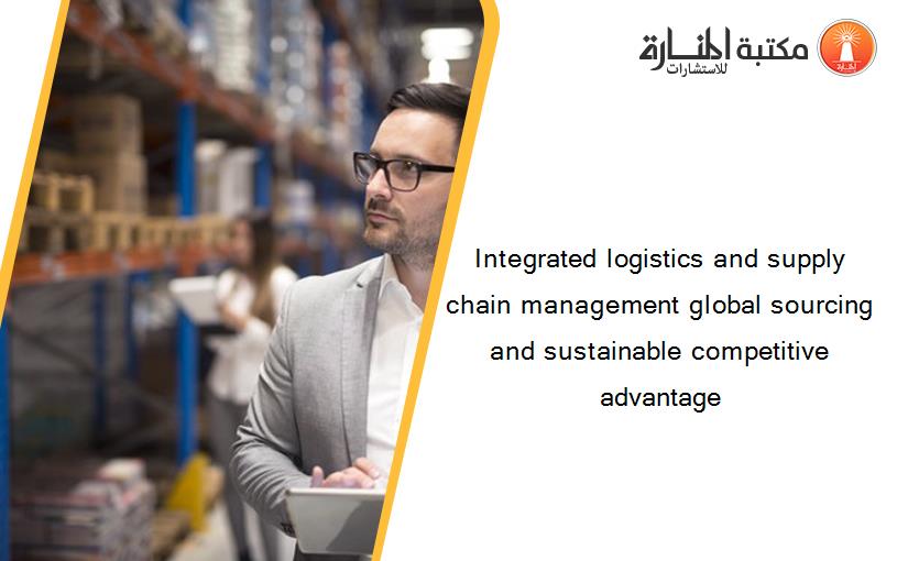 Integrated logistics and supply chain management global sourcing and sustainable competitive advantage