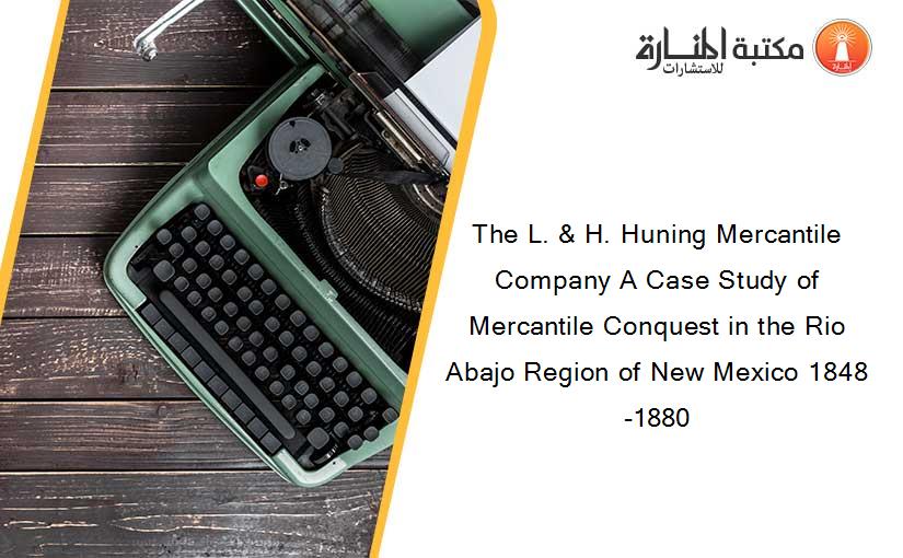 The L. & H. Huning Mercantile Company A Case Study of Mercantile Conquest in the Rio Abajo Region of New Mexico 1848-1880