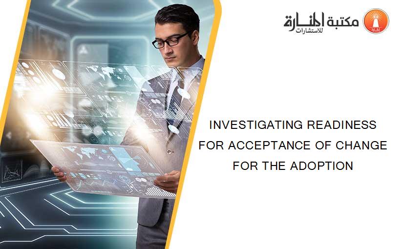 INVESTIGATING READINESS FOR ACCEPTANCE OF CHANGE FOR THE ADOPTION