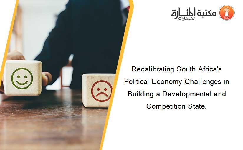Recalibrating South Africa's Political Economy Challenges in Building a Developmental and Competition State.