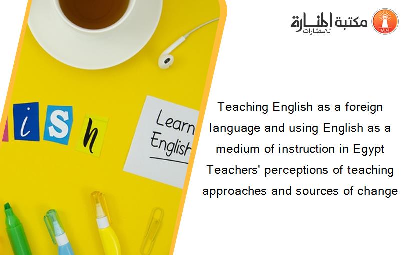 Teaching English as a foreign language and using English as a medium of instruction in Egypt Teachers' perceptions of teaching approaches and sources of change